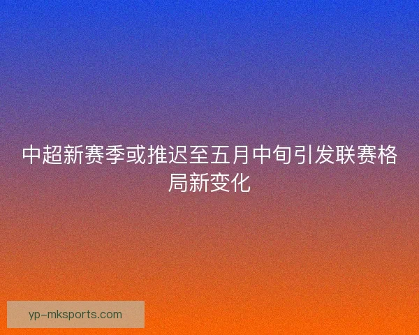 中超新赛季或推迟至五月中旬引发联赛格局新变化