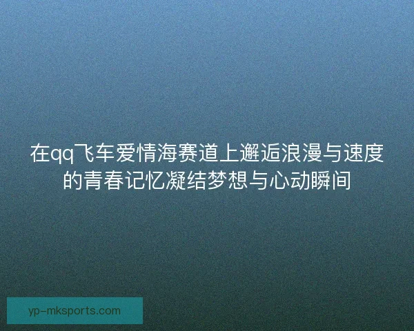 在qq飞车爱情海赛道上邂逅浪漫与速度的青春记忆凝结梦想与心动瞬间 在qq飞车爱情海赛道上邂逅浪漫与速度的青春记忆凝结梦想与心动瞬间