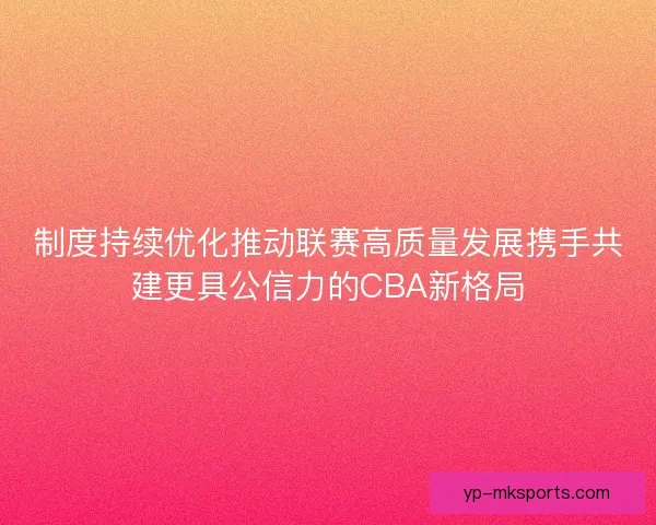 制度持续优化推动联赛高质量发展携手共建更具公信力的CBA新格局