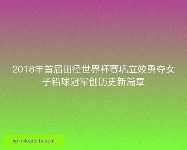 2018年首届田径世界杯赛巩立姣勇夺女子铅球冠军创历史新篇章 2018年首届田径世界杯赛巩立姣勇夺女子铅球冠军创历史新篇章