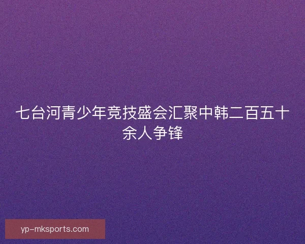 七台河青少年竞技盛会汇聚中韩二百五十余人争锋