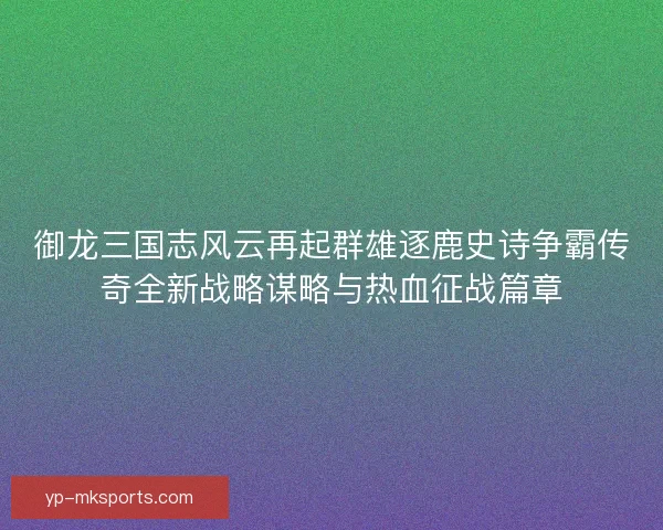 御龙三国志风云再起群雄逐鹿史诗争霸传奇全新战略谋略与热血征战篇章