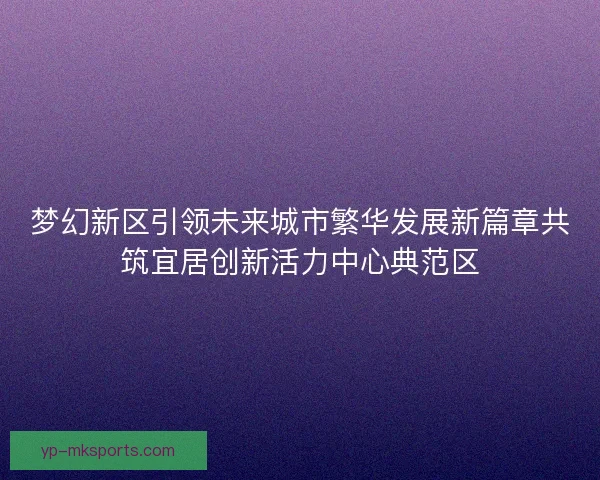 梦幻新区引领未来城市繁华发展新篇章共筑宜居创新活力中心典范区